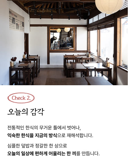 Check 2. 오늘의 감각 - 전통적인 한식의 무거운 틀에서 벗어나, 익숙한 한식을 지금의 방식으로 재해석합니다. 심플한 덮밥과 정갈한 한 상으로 오늘의 일상에 편하게 어울리는 한 끼를 만듭니다.