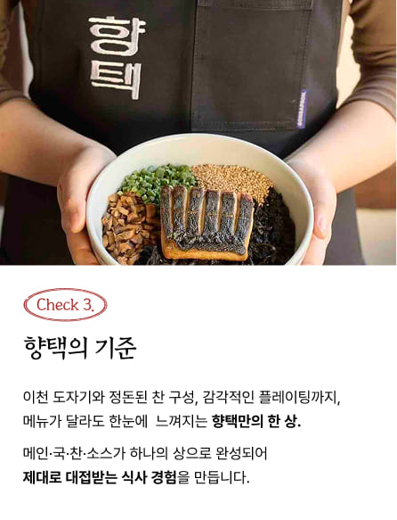 Check 3. 향택의 기준 - 이천 도자기와 정돈된 찬 구성, 감각적인 플레이팅까지, 메뉴가 달라도 한눈에 느껴지는 향택만의 한 상. 메인·국·찬·소스가 하나의 상으로 완성되어 제대로 대접받는 식사 경험을 만듭니다.